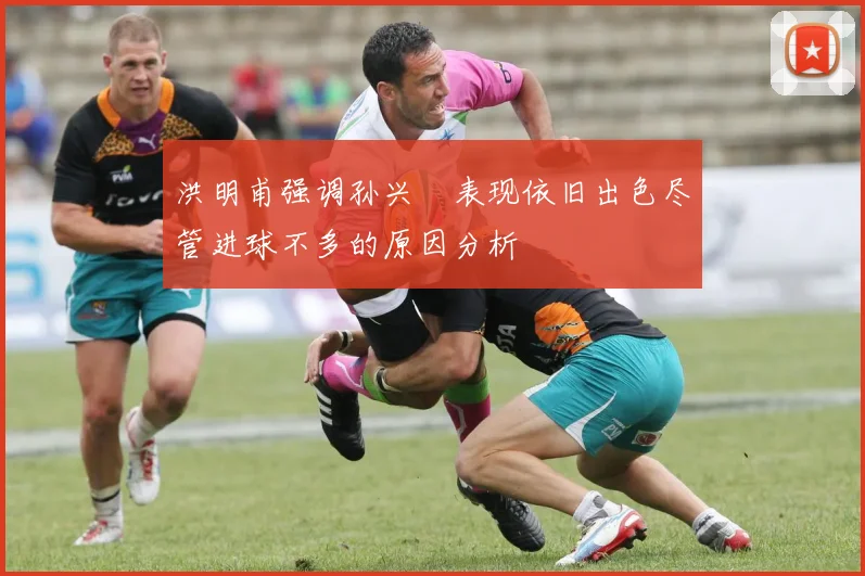 洪明甫强调孙兴慜表现依旧出色尽管进球不多的原因分析