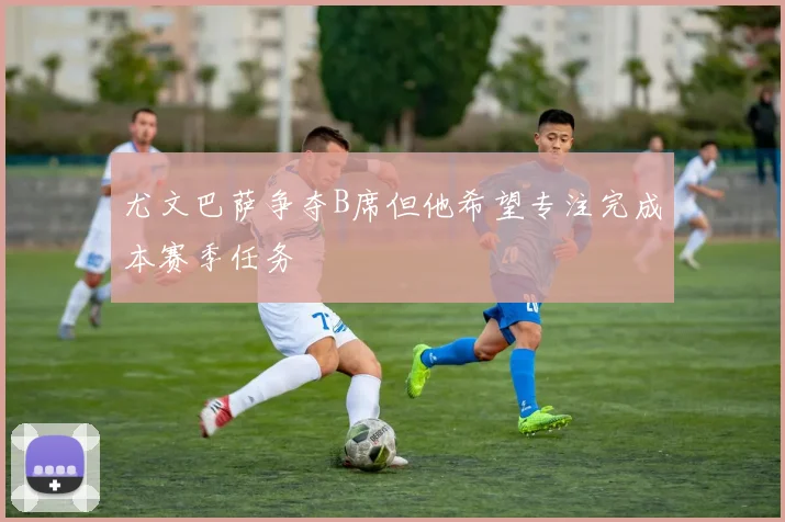 尤文巴萨争夺B席但他希望专注完成本赛季任务