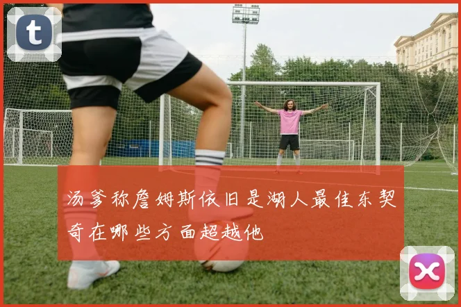 汤爹称詹姆斯依旧是湖人最佳东契奇在哪些方面超越他