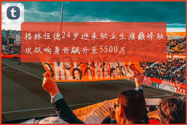 格林伍德24岁迎来职业生涯巅峰助攻双响身价飙升至5500万
