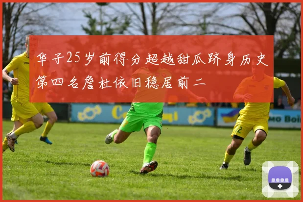 华子25岁前得分超越甜瓜跻身历史第四名詹杜依旧稳居前二