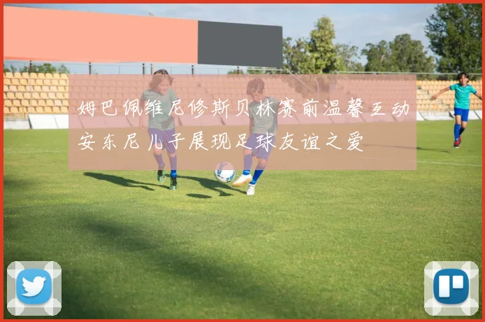 姆巴佩维尼修斯贝林赛前温馨互动安东尼儿子展现足球友谊之爱