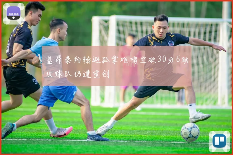 基昂泰约翰逊孤掌难鸣空砍30分6助攻球队仍遭重创