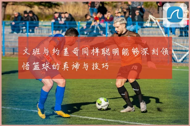 文班与约基奇同样聪明能够深刻领悟篮球的真谛与技巧