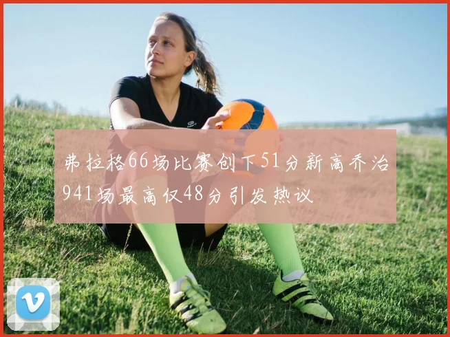 弗拉格66场比赛创下51分新高乔治941场最高仅48分引发热议