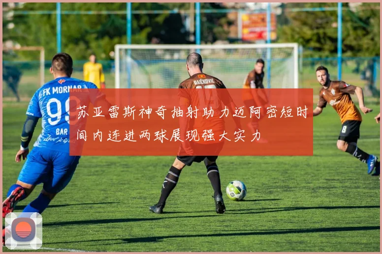 苏亚雷斯神奇抽射助力迈阿密短时间内连进两球展现强大实力