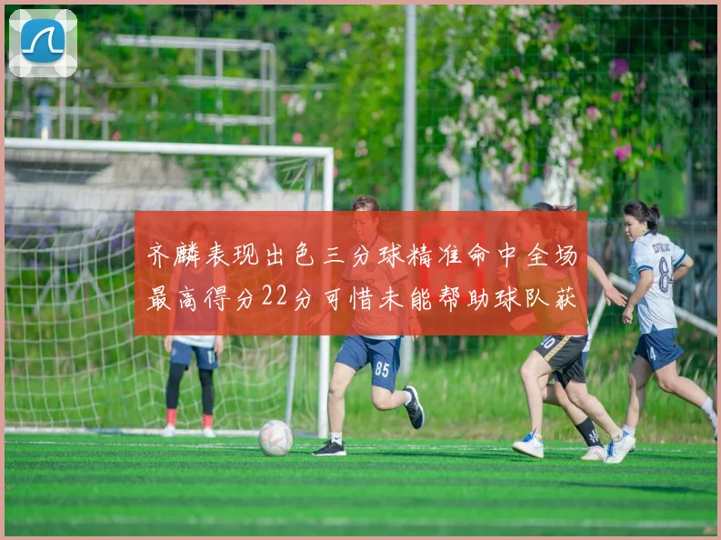 齐麟表现出色三分球精准命中全场最高得分22分可惜未能帮助球队获胜