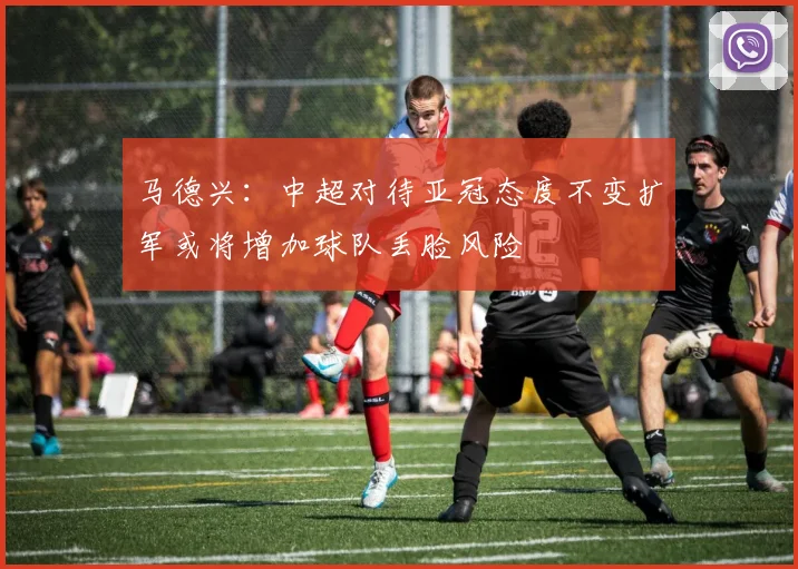 马德兴：中超对待亚冠态度不变扩军或将增加球队丢脸风险