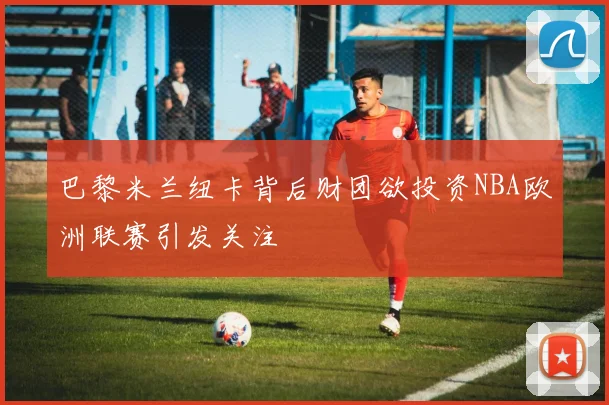 巴黎米兰纽卡背后财团欲投资NBA欧洲联赛引发关注