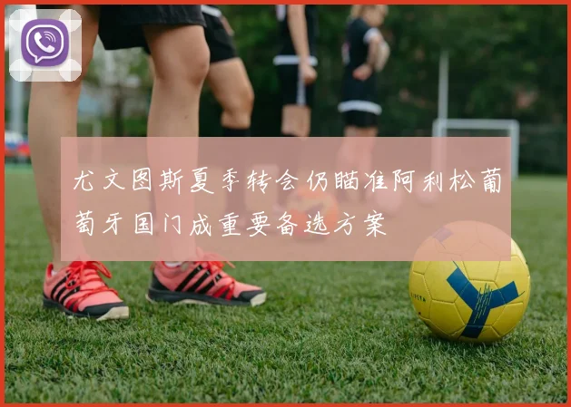 尤文图斯夏季转会仍瞄准阿利松葡萄牙国门成重要备选方案
