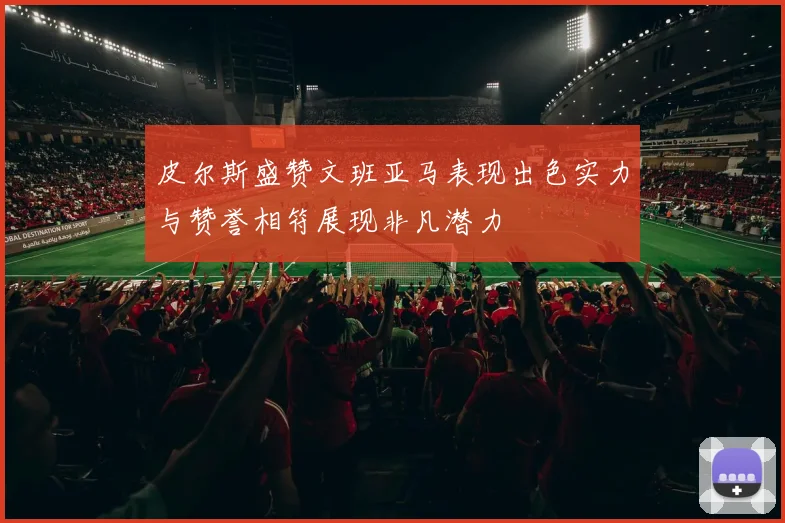 皮尔斯盛赞文班亚马表现出色实力与赞誉相符展现非凡潜力