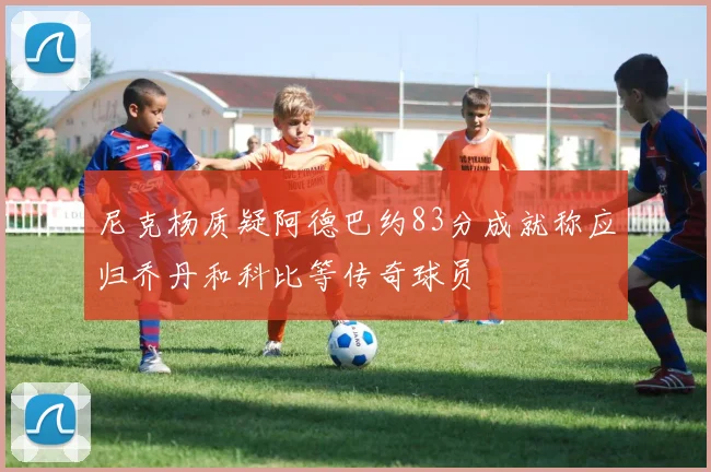 尼克杨质疑阿德巴约83分成就称应归乔丹和科比等传奇球员